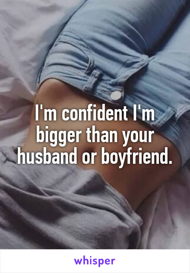 I'm confident I'm bigger than your husband or boyfriend.