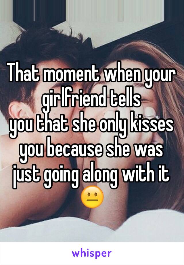 That moment when your girlfriend tells
you that she only kisses you because she was just going along with it 😐