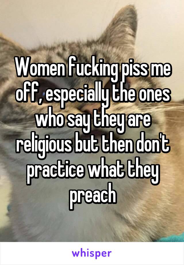 Women fucking piss me off, especially the ones who say they are religious but then don't practice what they preach