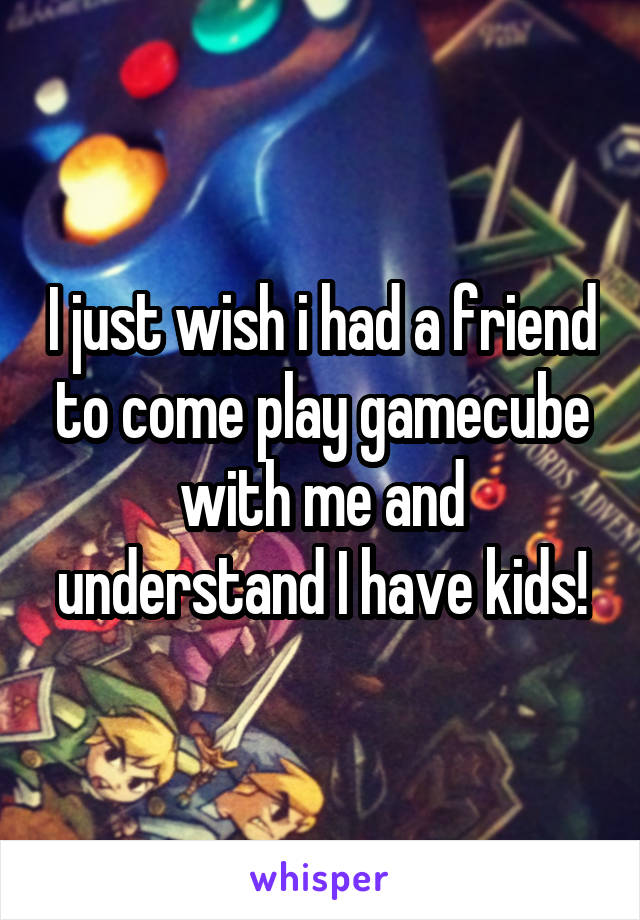 I just wish i had a friend to come play gamecube with me and understand I have kids!