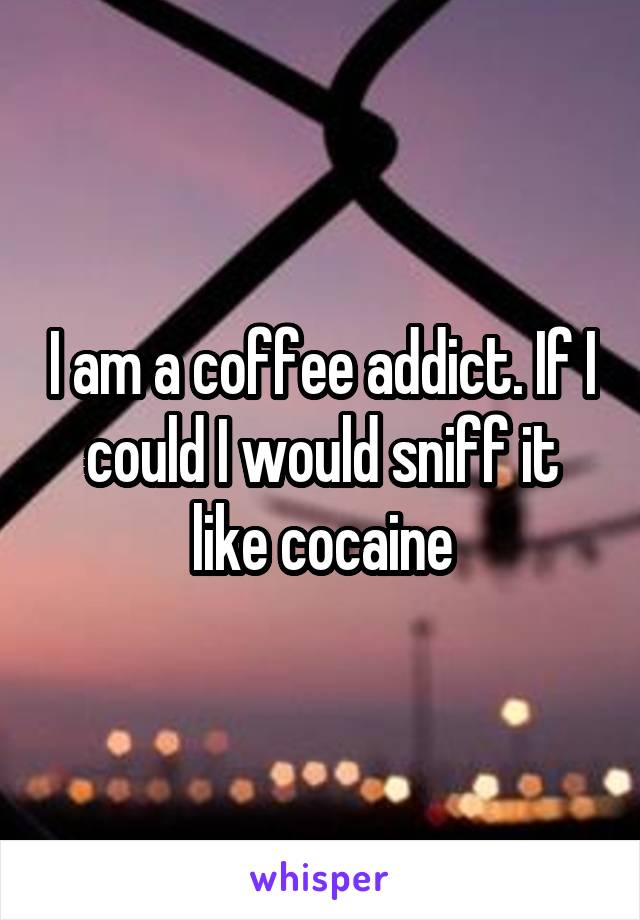 I am a coffee addict. If I could I would sniff it like cocaine