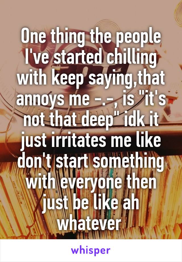 One thing the people I've started chilling with keep saying,that annoys me -.-, is "it's not that deep" idk it just irritates me like don't start something with everyone then just be like ah whatever 