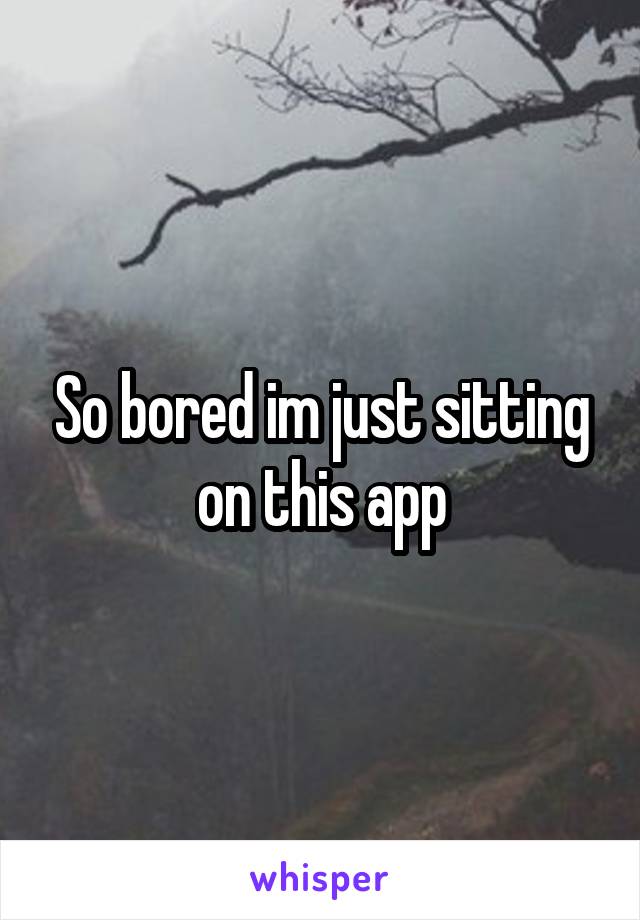 So bored im just sitting on this app