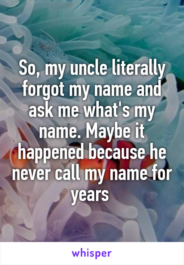 So, my uncle literally forgot my name and ask me what's my name. Maybe it happened because he never call my name for years 