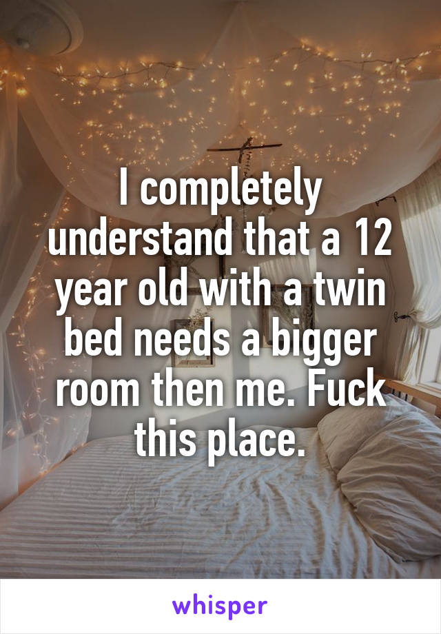 I completely understand that a 12 year old with a twin bed needs a bigger room then me. Fuck this place.