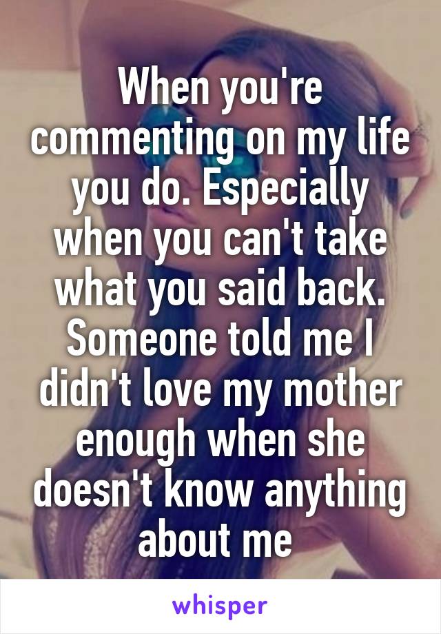 When you're commenting on my life you do. Especially when you can't take what you said back. Someone told me I didn't love my mother enough when she doesn't know anything about me 