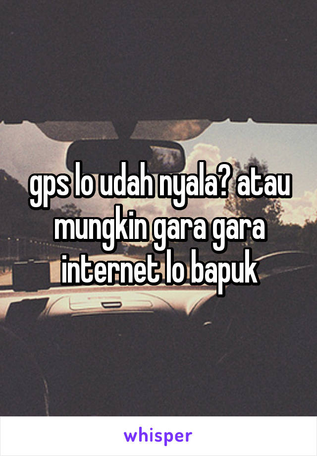 gps lo udah nyala? atau mungkin gara gara internet lo bapuk