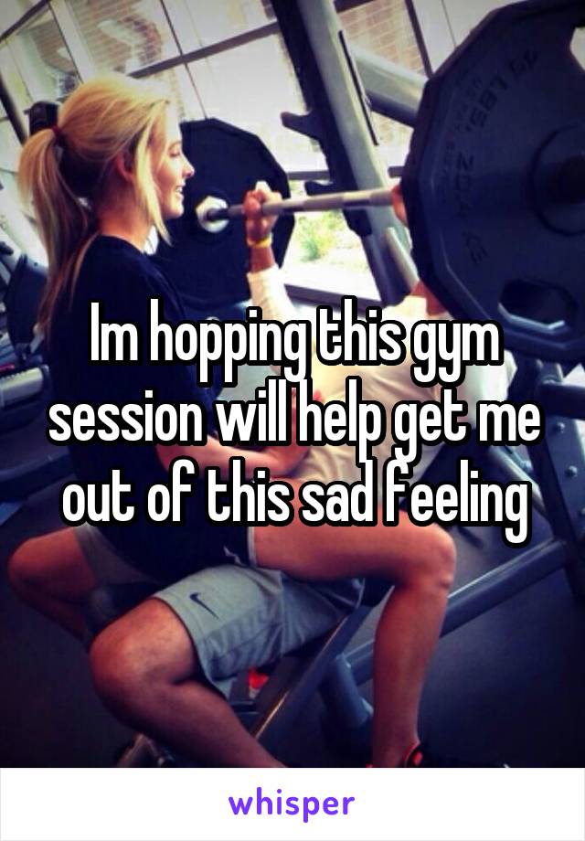 Im hopping this gym session will help get me out of this sad feeling