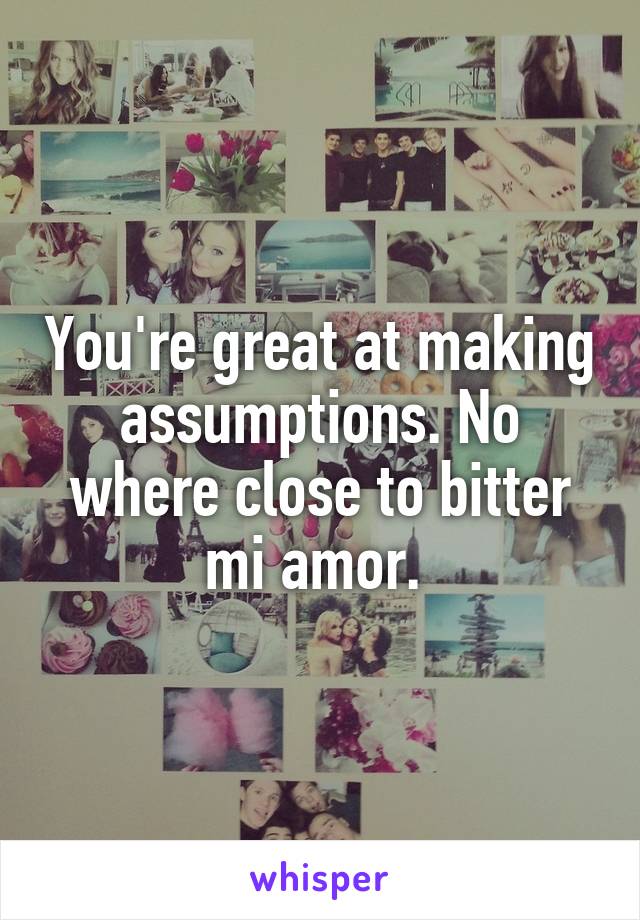 You're great at making assumptions. No where close to bitter mi amor. 