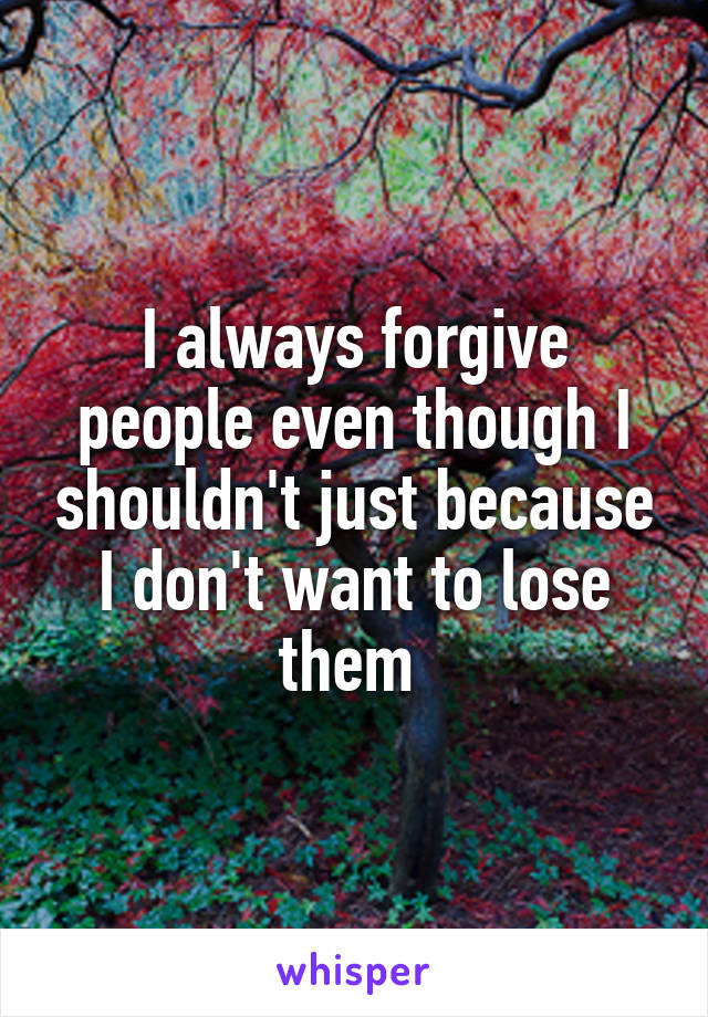 I always forgive people even though I shouldn't just because I don't want to lose them 