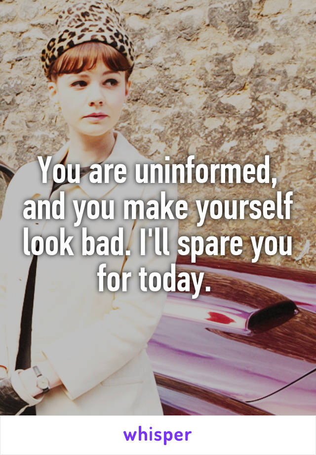 You are uninformed, and you make yourself look bad. I'll spare you for today. 