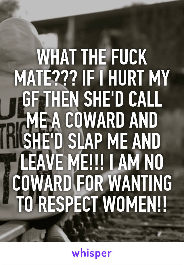 WHAT THE FUCK MATE??? IF I HURT MY GF THEN SHE'D CALL ME A COWARD AND SHE'D SLAP ME AND LEAVE ME!!! I AM NO COWARD FOR WANTING TO RESPECT WOMEN!!