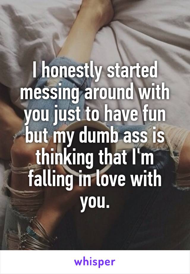 I honestly started messing around with you just to have fun but my dumb ass is thinking that I'm
falling in love with you.