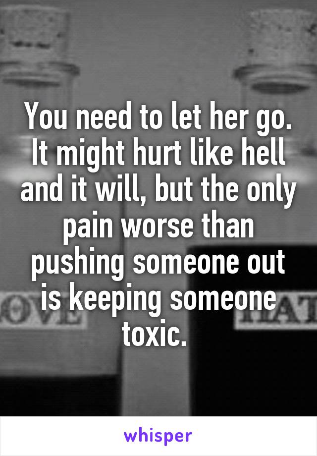 You need to let her go. It might hurt like hell and it will, but the only pain worse than pushing someone out is keeping someone toxic. 