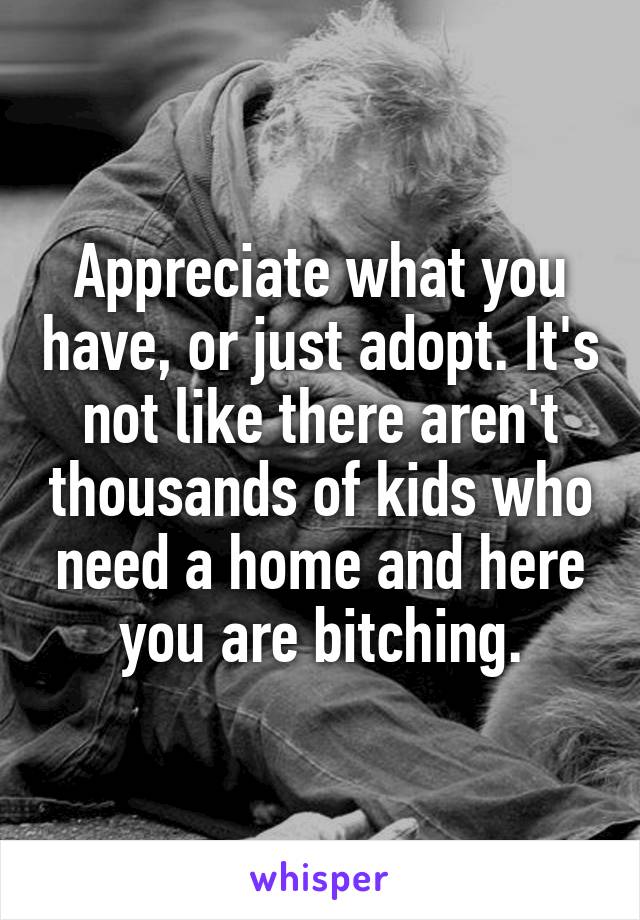 Appreciate what you have, or just adopt. It's not like there aren't thousands of kids who need a home and here you are bitching.