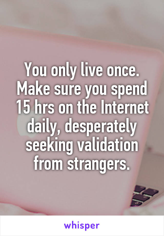 You only live once. Make sure you spend 15 hrs on the Internet daily, desperately seeking validation from strangers.