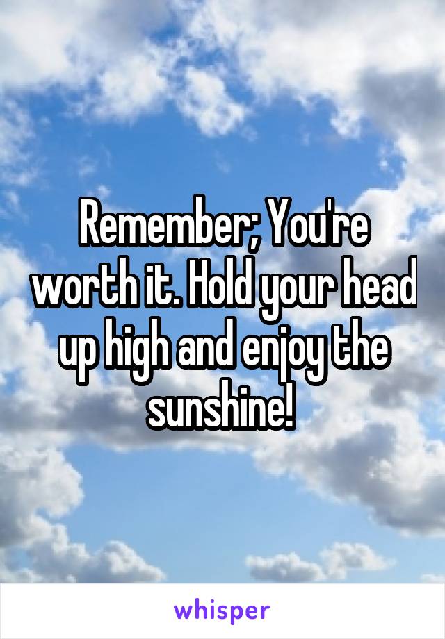 Remember; You're worth it. Hold your head up high and enjoy the sunshine! 