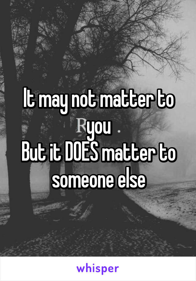 It may not matter to you
But it DOES matter to someone else