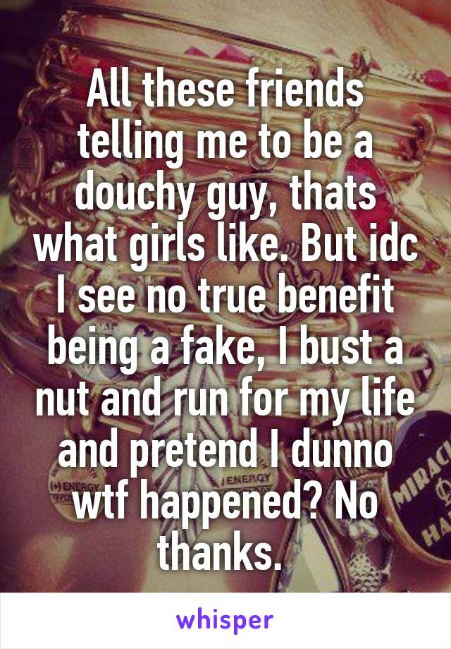 All these friends telling me to be a douchy guy, thats what girls like. But idc I see no true benefit being a fake, I bust a nut and run for my life and pretend I dunno wtf happened? No thanks. 
