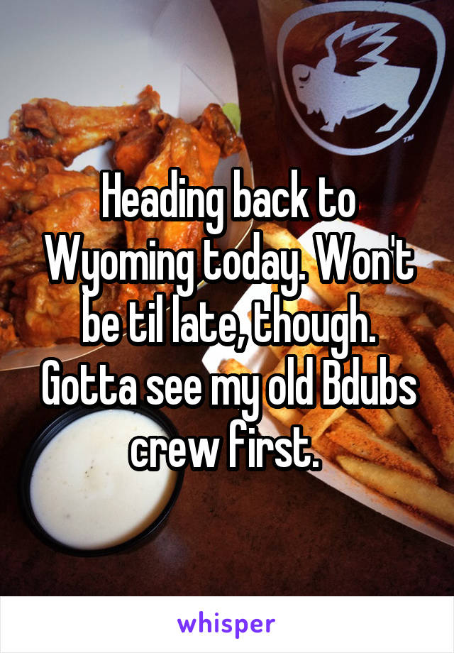 Heading back to Wyoming today. Won't be til late, though. Gotta see my old Bdubs crew first. 
