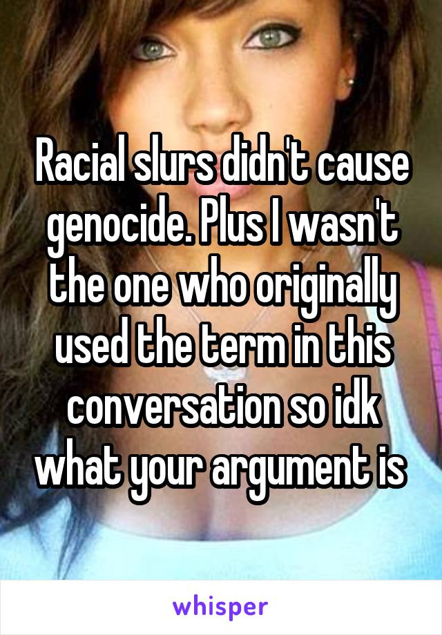 Racial slurs didn't cause genocide. Plus I wasn't the one who originally used the term in this conversation so idk what your argument is 