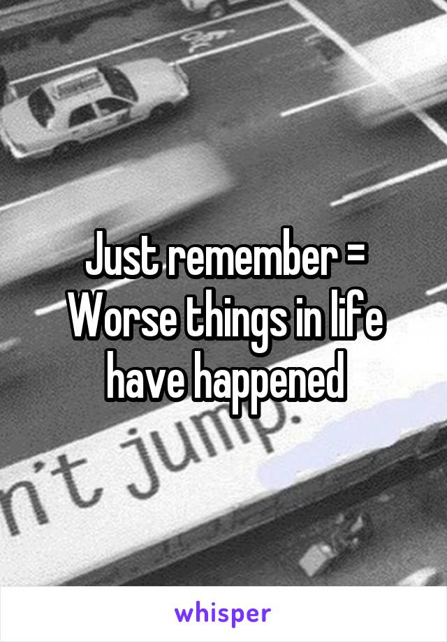 Just remember = Worse things in life have happened