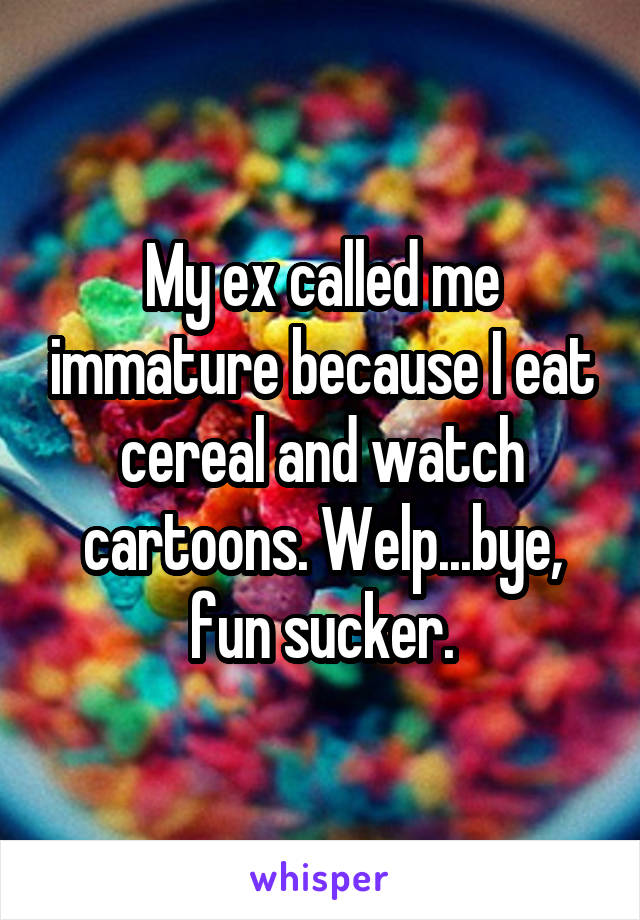 My ex called me immature because I eat cereal and watch cartoons. Welp...bye, fun sucker.