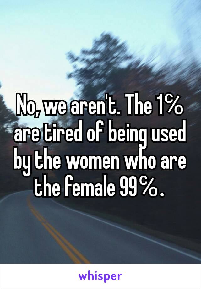 No, we aren't. The 1℅ are tired of being used by the women who are the female 99℅.