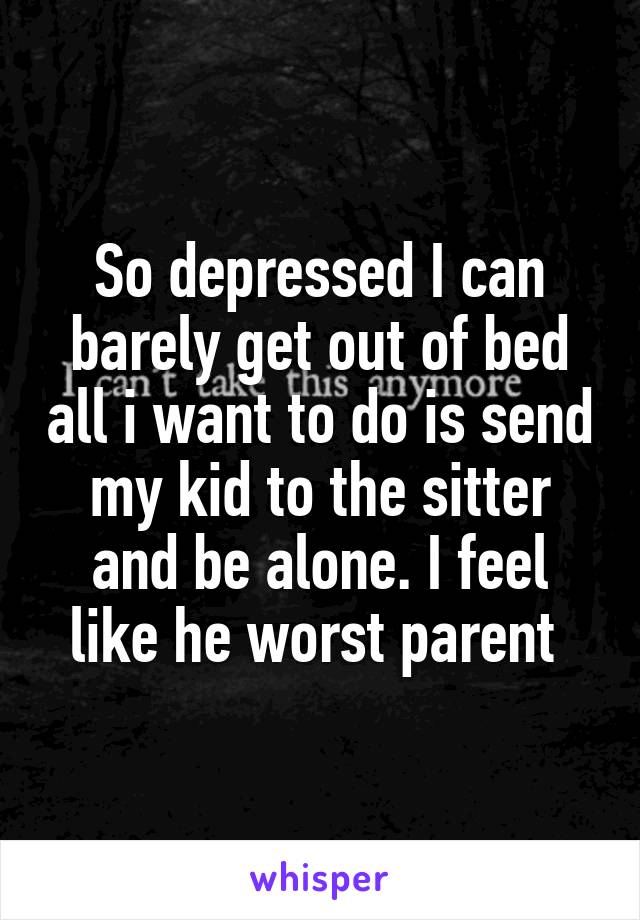 So depressed I can barely get out of bed all i want to do is send my kid to the sitter and be alone. I feel like he worst parent 