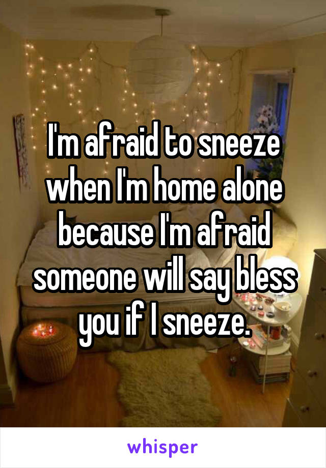 I'm afraid to sneeze when I'm home alone because I'm afraid someone will say bless you if I sneeze.