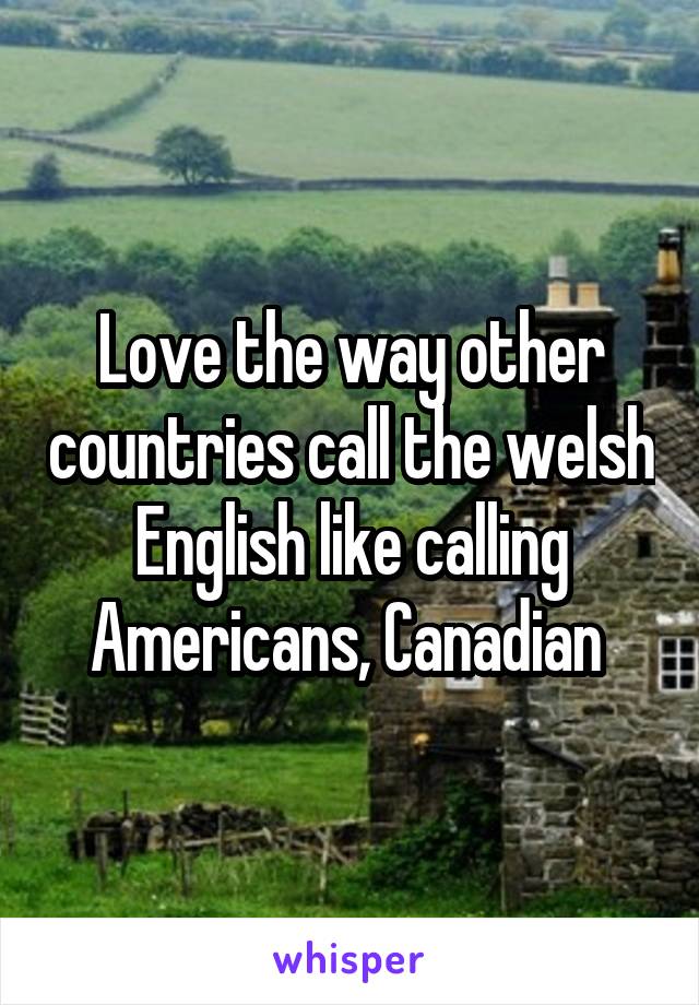 Love the way other countries call the welsh English like calling Americans, Canadian 