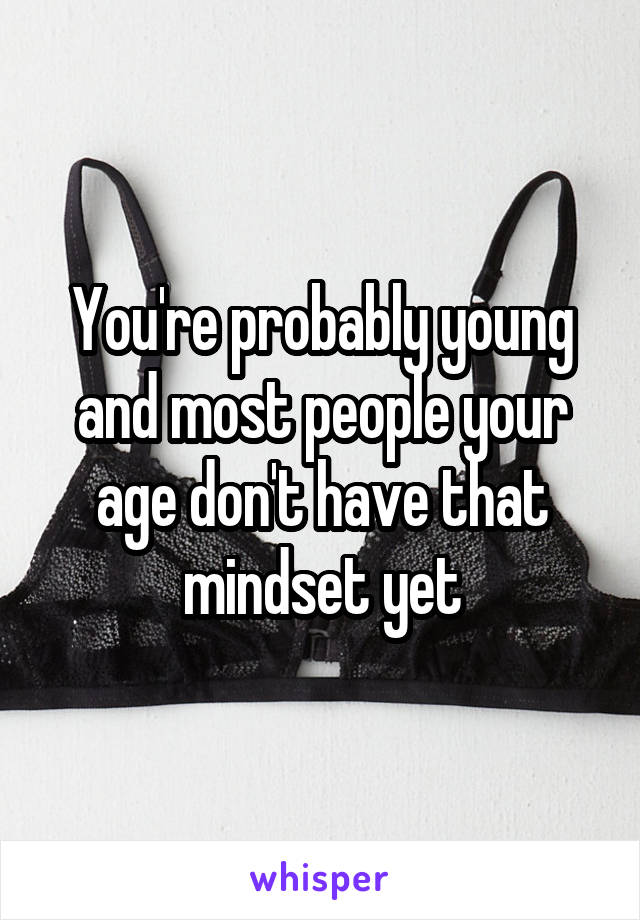 You're probably young and most people your age don't have that mindset yet