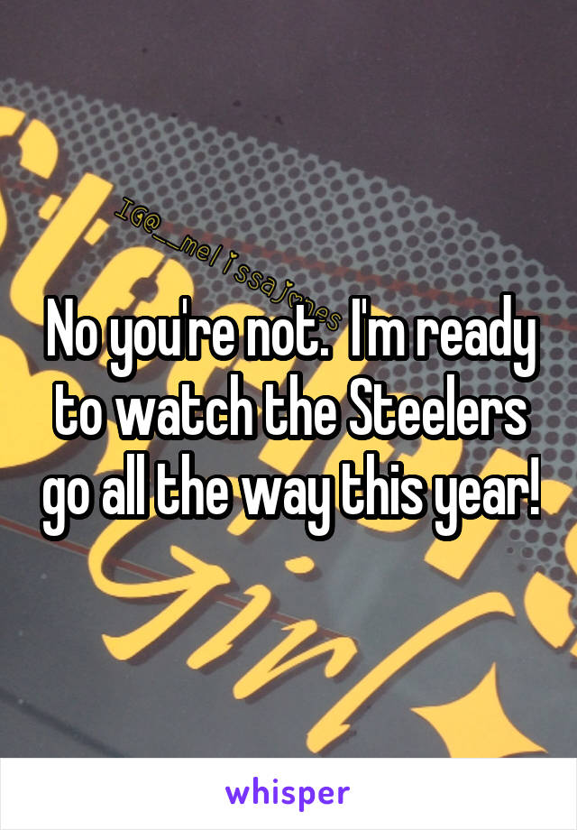 No you're not.  I'm ready to watch the Steelers go all the way this year!