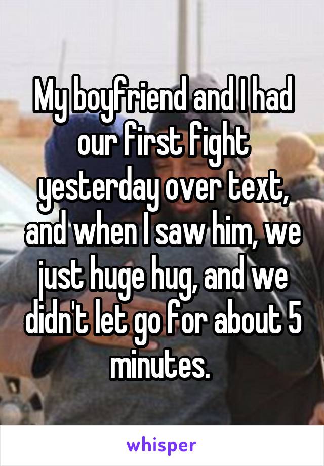 My boyfriend and I had our first fight yesterday over text, and when I saw him, we just huge hug, and we didn't let go for about 5 minutes. 