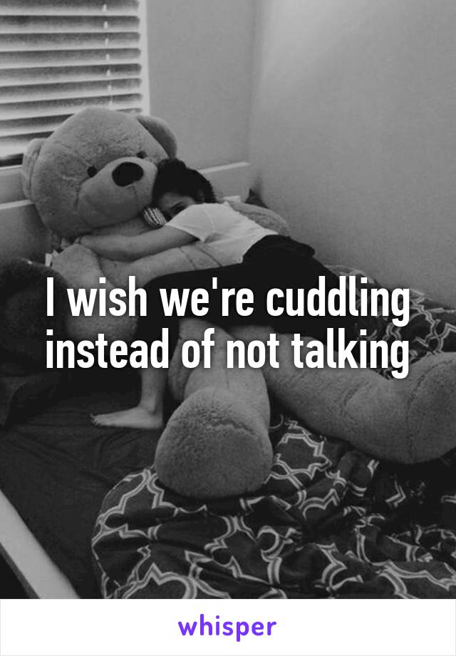 I wish we're cuddling instead of not talking