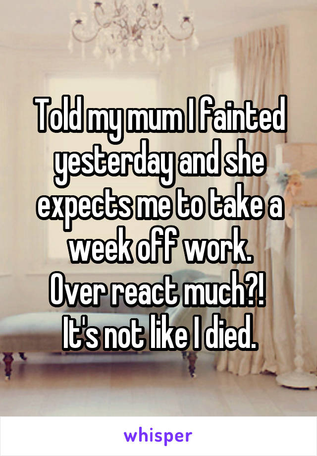 Told my mum I fainted yesterday and she expects me to take a week off work.
Over react much?! 
It's not like I died.