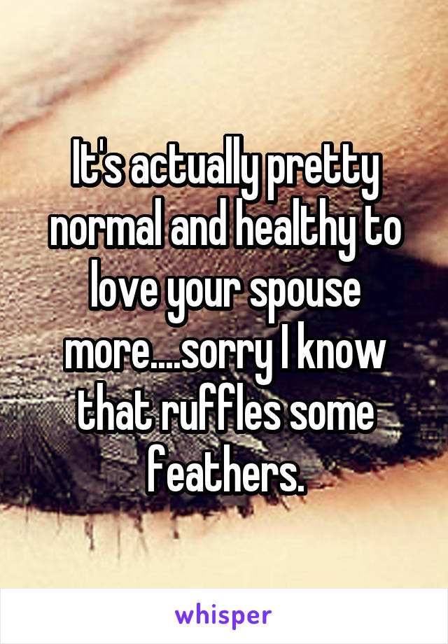 It's actually pretty normal and healthy to love your spouse more....sorry I know that ruffles some feathers.