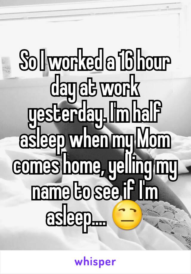 So I worked a 16 hour day at work yesterday. I'm half asleep when my Mom comes home, yelling my name to see if I'm asleep.... 😒