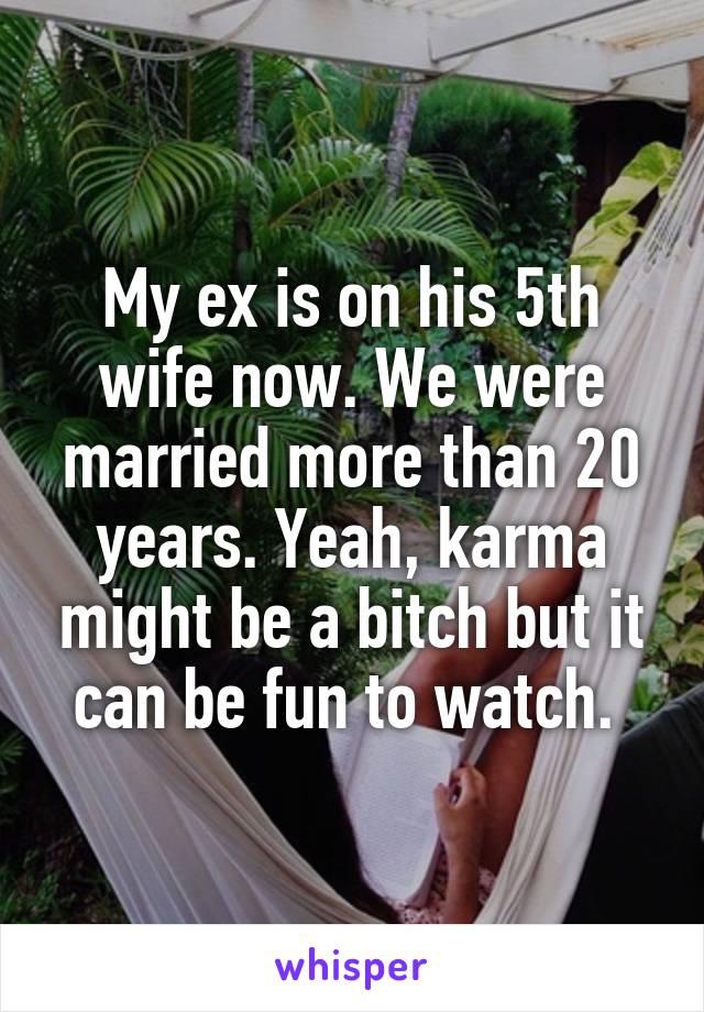 My ex is on his 5th wife now. We were married more than 20 years. Yeah, karma might be a bitch but it can be fun to watch. 