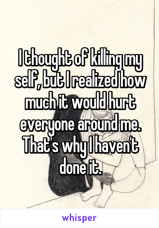 I thought of killing my self, but I realized how much it would hurt everyone around me. That's why I haven't done it.