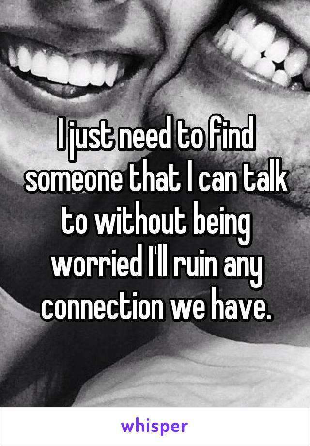 I just need to find someone that I can talk to without being worried I'll ruin any connection we have.