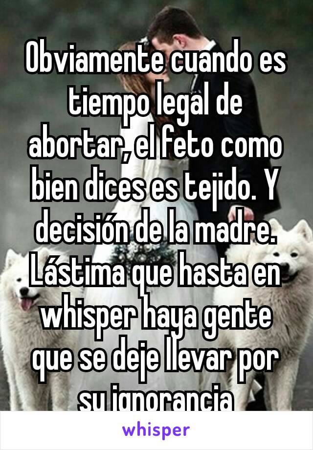 Obviamente cuando es tiempo legal de abortar, el feto como bien dices es tejido. Y decisión de la madre. Lástima que hasta en whisper haya gente que se deje llevar por su ignorancia