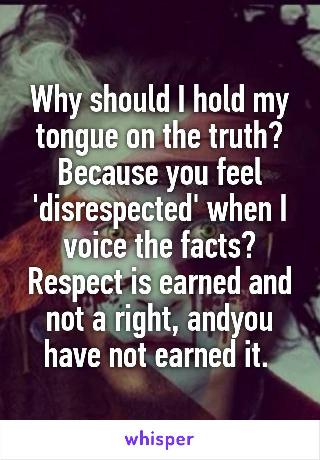 Why should I hold my tongue on the truth? Because you feel 'disrespected' when I voice the facts? Respect is earned and not a right, andyou have not earned it. 