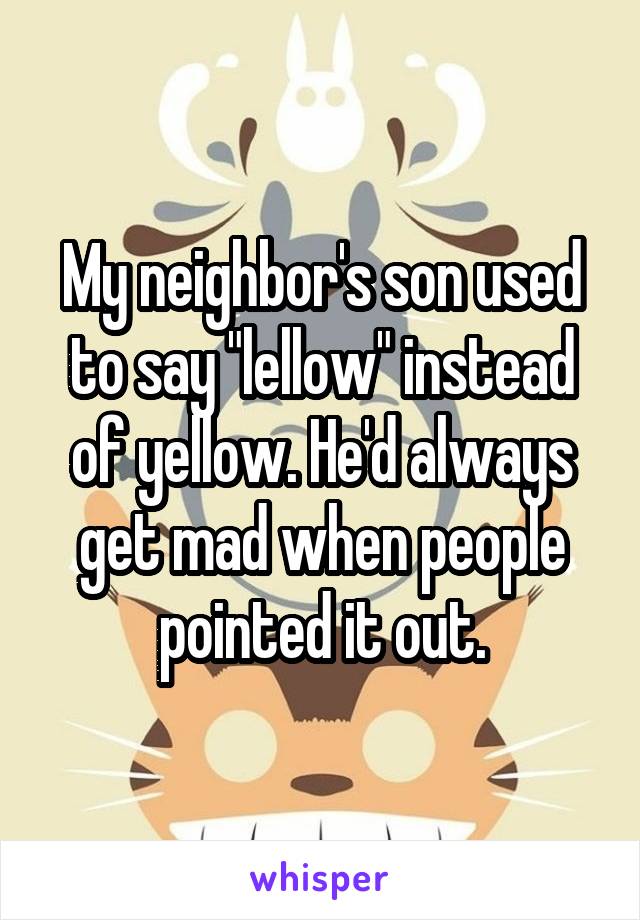 My neighbor's son used to say "lellow" instead of yellow. He'd always get mad when people pointed it out.