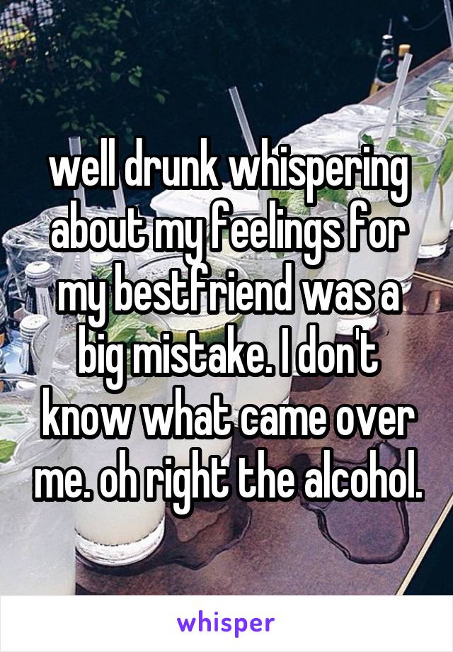 well drunk whispering about my feelings for my bestfriend was a big mistake. I don't know what came over me. oh right the alcohol.