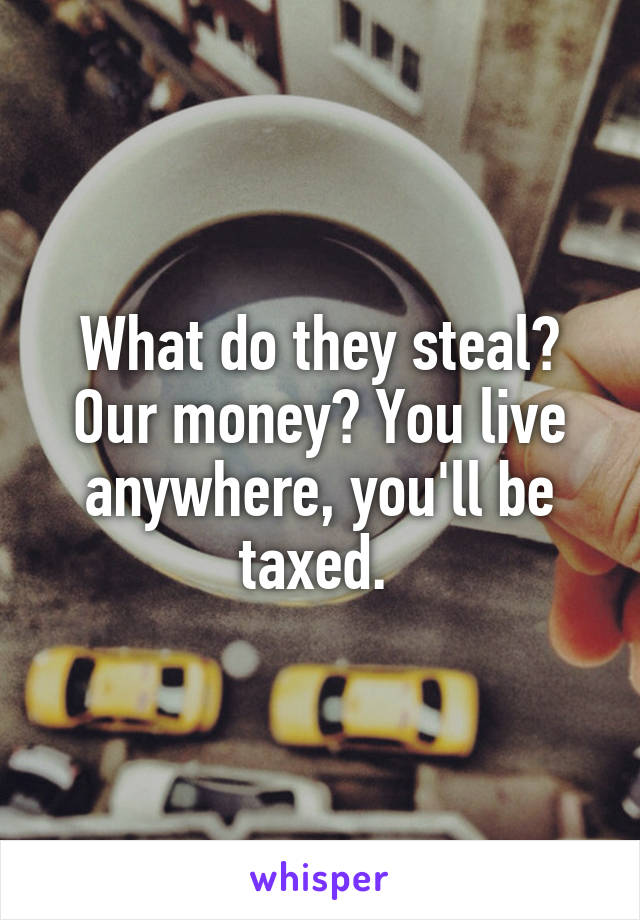 What do they steal? Our money? You live anywhere, you'll be taxed. 