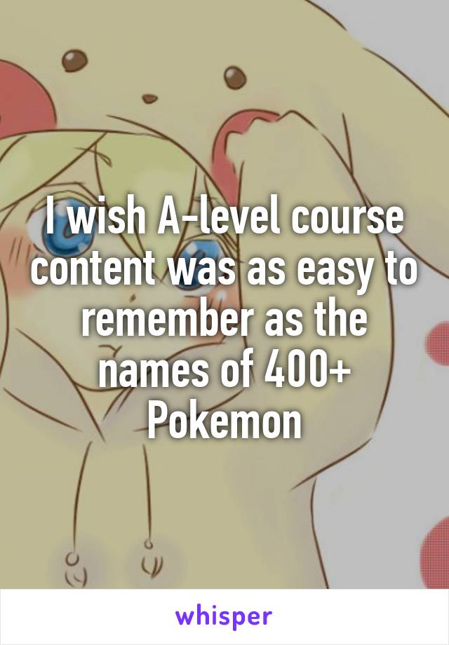 I wish A-level course content was as easy to remember as the names of 400+ Pokemon