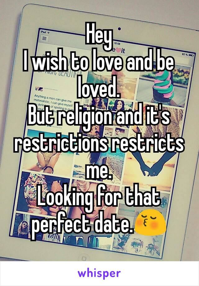 Hey
I wish to love and be loved.
But religion and it's restrictions restricts me.
Looking for that perfect date.😚