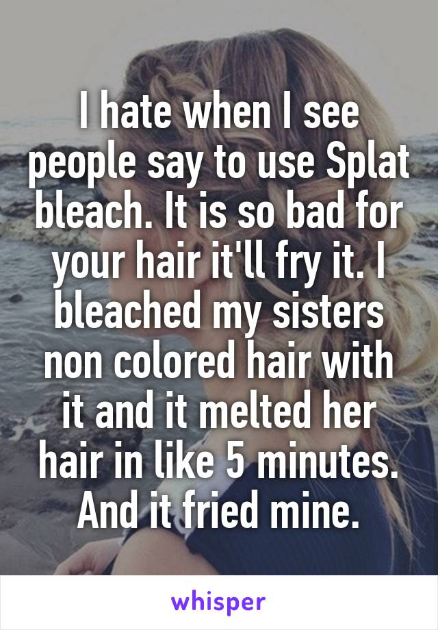 I hate when I see people say to use Splat bleach. It is so bad for your hair it'll fry it. I bleached my sisters non colored hair with it and it melted her hair in like 5 minutes. And it fried mine.