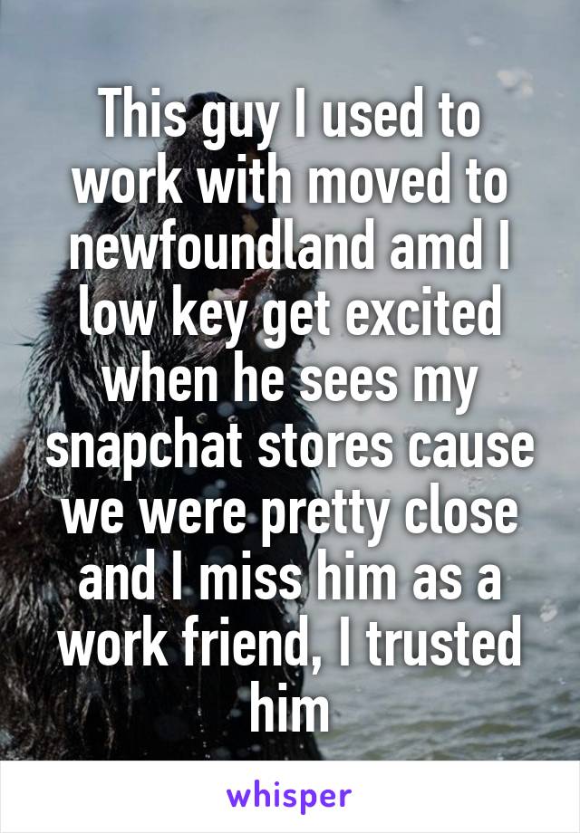 This guy I used to work with moved to newfoundland amd I low key get excited when he sees my snapchat stores cause we were pretty close and I miss him as a work friend, I trusted him